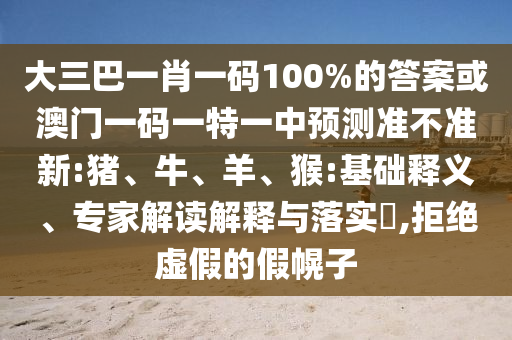 大三巴一肖一碼100%的答案或澳門一碼一特一中預(yù)測準不準新:豬、牛、羊、猴:基礎(chǔ)釋義、專家解讀解釋與落實?,拒絕虛假的假幌子