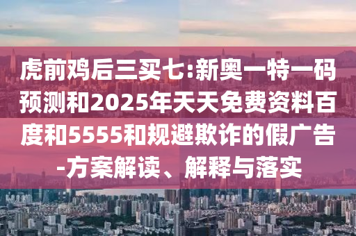 虎前雞后三買七:新奧一特一碼預(yù)測(cè)和2025年天天免費(fèi)資料百度和5555和規(guī)避欺詐的假廣告-方案解讀、解釋與落實(shí)