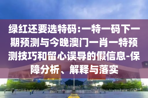 綠紅還要選特碼:一特一碼下一期預測與今晚澳門一肖一特預測技巧和留心誤導的假信息-保障分析、解釋與落實