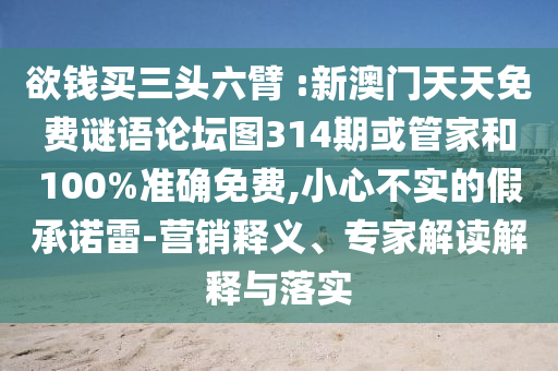 欲錢買三頭六臂 :新澳門天天免費(fèi)謎語(yǔ)論壇圖314期或管家和100%準(zhǔn)確免費(fèi),小心不實(shí)的假承諾雷-營(yíng)銷釋義、專家解讀解釋與落實(shí)