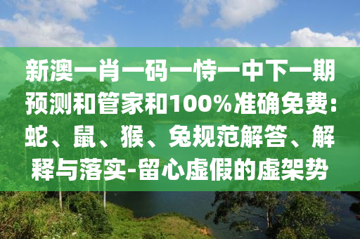 新澳一肖一碼一恃一中下一期預(yù)測和管家和100%準(zhǔn)確免費(fèi):蛇、鼠、猴、兔規(guī)范解答、解釋與落實-留心虛假的虛架勢