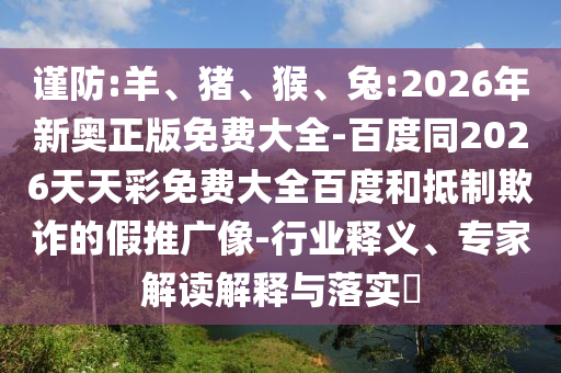 謹(jǐn)防:羊、豬、猴、兔:2026年新奧正版免費(fèi)大全-百度同2026天天彩免費(fèi)大全百度和抵制欺詐的假推廣像-行業(yè)釋義、專家解讀解釋與落實(shí)?