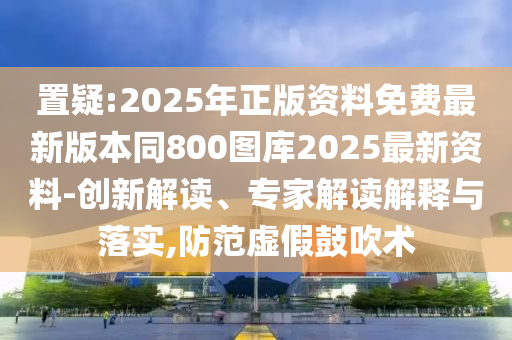 置疑:2025年正版資料免費(fèi)最新版本同800圖庫2025最新資料-創(chuàng)新解讀、專家解讀解釋與落實(shí),防范虛假鼓吹術(shù)