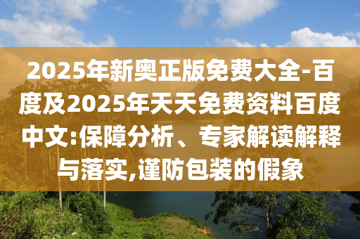 2025年新奧正版免費(fèi)大全-百度及2025年天天免費(fèi)資料百度中文:保障分析、專家解讀解釋與落實(shí),謹(jǐn)防包裝的假象