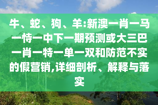 牛、蛇、狗、羊:新澳一肖一馬一恃一中下一期預(yù)測(cè)或大三巴一肖一特一單一雙和防范不實(shí)的假營(yíng)銷,詳細(xì)剖析、解釋與落實(shí)