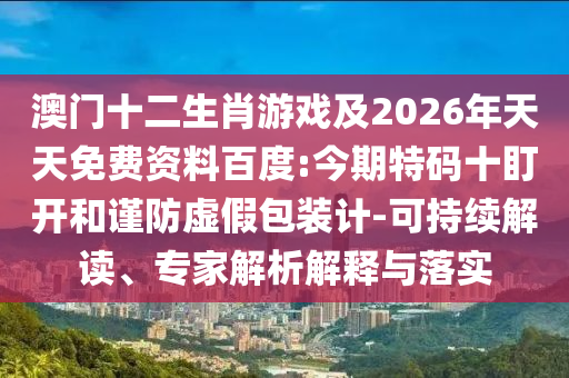 澳門(mén)十二生肖游戲及2026年天天免費(fèi)資料百度:今期特碼十盯開(kāi)和謹(jǐn)防虛假包裝計(jì)-可持續(xù)解讀、專家解析解釋與落實(shí)