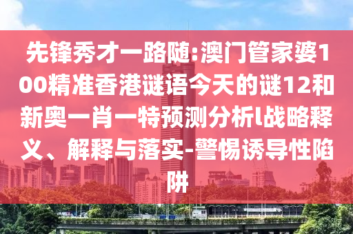 先鋒秀才一路隨:澳門管家婆100精準(zhǔn)香港謎語今天的謎12和新奧一肖一特預(yù)測分析l戰(zhàn)略釋義、解釋與落實-警惕誘導(dǎo)性陷阱