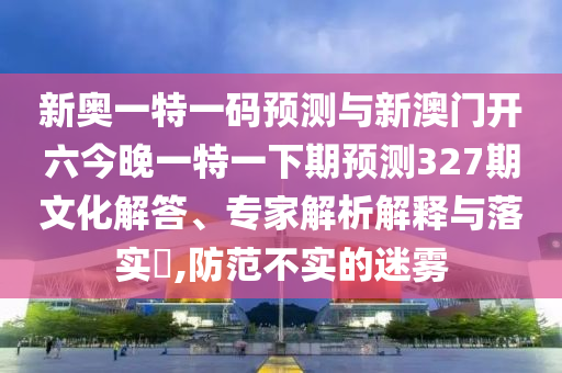 新奧一特一碼預(yù)測(cè)與新澳門開六今晚一特一下期預(yù)測(cè)327期文化解答、專家解析解釋與落實(shí)?,防范不實(shí)的迷霧