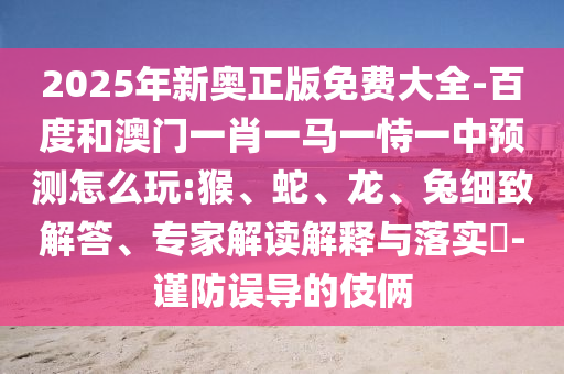 2025年新奧正版免費大全-百度和澳門一肖一馬一恃一中預測怎么玩:猴、蛇、龍、兔細致解答、專家解讀解釋與落實?-謹防誤導的伎倆