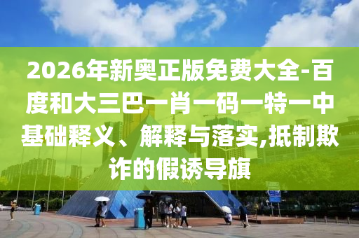 2026年新奧正版免費大全-百度和大三巴一肖一碼一特一中基礎(chǔ)釋義、解釋與落實,抵制欺詐的假誘導旗