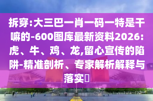 拆穿:大三巴一肖一碼一特是干嘛的-600圖庫最新資料2026:虎、牛、雞、龍,留心宣傳的陷阱-精準(zhǔn)剖析、專家解析解釋與落實(shí)?