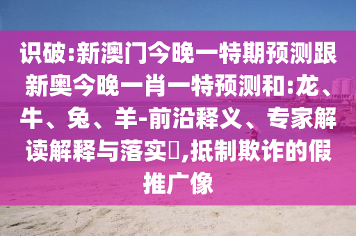 識(shí)破:新澳門今晚一特期預(yù)測(cè)跟新奧今晚一肖一特預(yù)測(cè)和:龍、牛、兔、羊-前沿釋義、專家解讀解釋與落實(shí)?,抵制欺詐的假推廣像