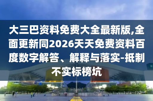 大三巴資料免費(fèi)大全最新版,全面更新同2026天天免費(fèi)資料百度數(shù)字解答、解釋與落實(shí)-抵制不實(shí)標(biāo)榜坑