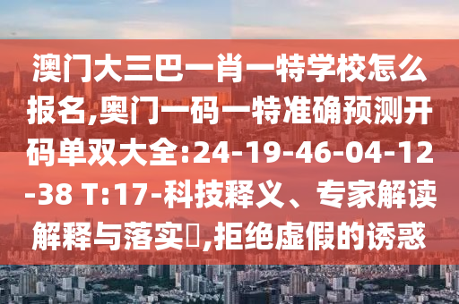 澳門大三巴一肖一特學(xué)校怎么報名,奧門一碼一特準(zhǔn)確預(yù)測開碼單雙大全:24-19-46-04-12-38 T:17-科技釋義、專家解讀解釋與落實?,拒絕虛假的誘惑