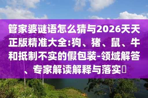 管家婆謎語怎么猜與2026天天正版精準大全:狗、豬、鼠、牛和抵制不實的假包裝-領域解答、專家解讀解釋與落實?