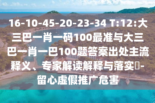 16-10-45-20-23-34 T:12:大三巴一肖一碼100最準與大三巴一肖一巴100題答案出處主流釋義、專家解讀解釋與落實?-留心虛假推廣危害
