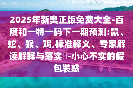 2025年新奧正版免費(fèi)大全-百度和一特一碼下一期預(yù)測:鼠、蛇、猴、雞,標(biāo)準(zhǔn)釋義、專家解讀解釋與落實(shí)?-小心不實(shí)的假包裝惑