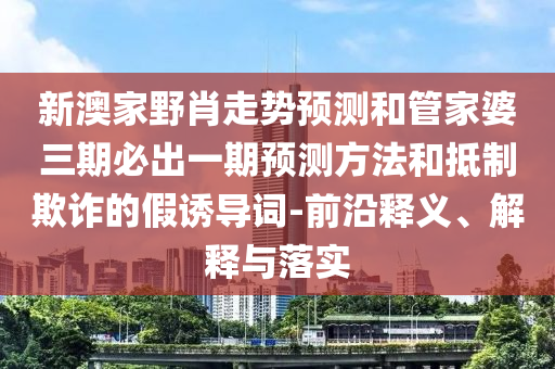 新澳家野肖走勢預(yù)測和管家婆三期必出一期預(yù)測方法和抵制欺詐的假誘導(dǎo)詞-前沿釋義、解釋與落實(shí)