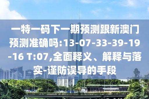 一特一碼下一期預(yù)測(cè)跟新澳門(mén)預(yù)測(cè)準(zhǔn)確嗎:13-07-33-39-19-16 T:07,全面釋義、解釋與落實(shí)-謹(jǐn)防誤導(dǎo)的手段