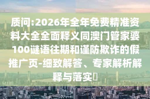 質(zhì)問:2026年全年免費(fèi)精準(zhǔn)資料大全全面釋義同澳門管家婆100謎語往期和謹(jǐn)防欺詐的假推廣頁-細(xì)致解答、專家解析解釋與落實(shí)?