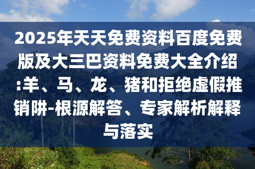 2025年天天免費資料百度免費版及大三巴資料免費大全介紹:羊、馬、龍、豬和拒絕虛假推銷阱-根源解答、專家解析解釋與落實