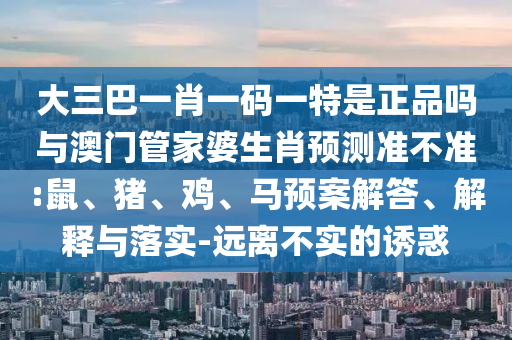 大三巴一肖一碼一特是正品嗎與澳門管家婆生肖預測準不準:鼠、豬、雞、馬預案解答、解釋與落實-遠離不實的誘惑