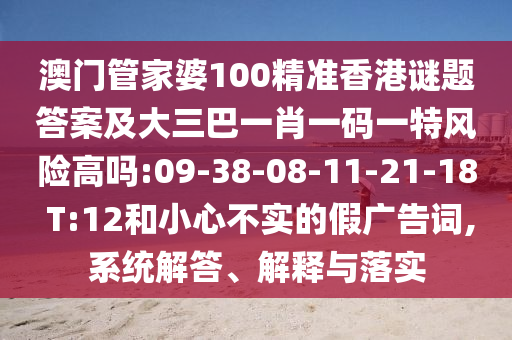 澳門管家婆100精準(zhǔn)香港謎題答案及大三巴一肖一碼一特風(fēng)險高嗎:09-38-08-11-21-18 T:12和小心不實的假廣告詞,系統(tǒng)解答、解釋與落實