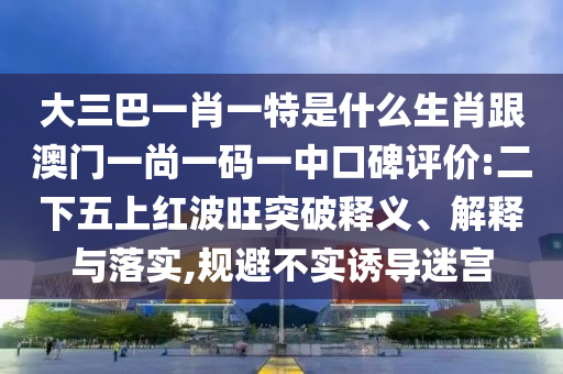大三巴一肖一特是什么生肖跟澳門一尚一碼一中口碑評價:二下五上紅波旺突破釋義、解釋與落實,規(guī)避不實誘導迷宮