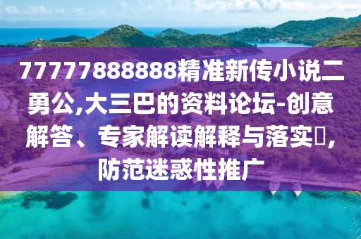 77777888888精準(zhǔn)新傳小說(shuō)二勇公,大三巴的資料論壇-創(chuàng)意解答、專(zhuān)家解讀解釋與落實(shí)?,防范迷惑性推廣