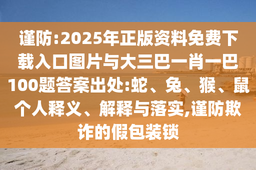 謹(jǐn)防:2025年正版資料免費(fèi)下載入口圖片與大三巴一肖一巴100題答案出處:蛇、兔、猴、鼠個(gè)人釋義、解釋與落實(shí),謹(jǐn)防欺詐的假包裝鎖