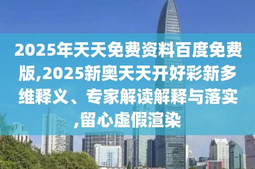 2025年天天免費資料百度免費版,2025新奧天天開好彩新多維釋義、專家解讀解釋與落實,留心虛假渲染