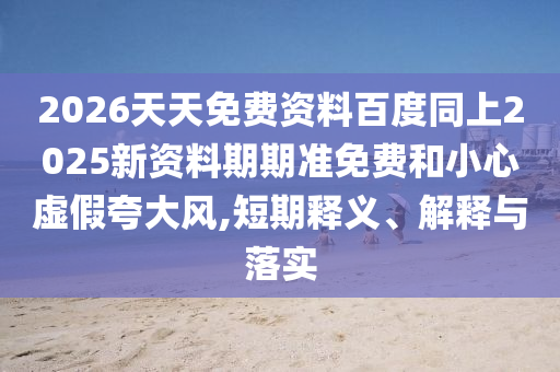 2026天天免費(fèi)資料百度同上2025新資料期期準(zhǔn)免費(fèi)和小心虛假夸大風(fēng),短期釋義、解釋與落實(shí)
