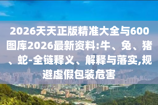 2026天天正版精準大全與600圖庫2026最新資料:牛、兔、豬、蛇-全鏈釋義、解釋與落實,規(guī)避虛假包裝危害
