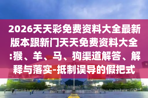 2026天天彩免費資料大全最新版本跟新門天天免費資料大全:猴、羊、馬、狗渠道解答、解釋與落實-抵制誤導的假把式