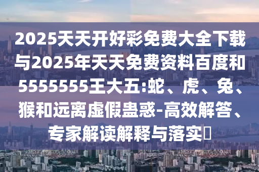 2025天天開好彩免費大全下載與2025年天天免費資料百度和5555555王大五:蛇、虎、兔、猴和遠離虛假蠱惑-高效解答、專家解讀解釋與落實?