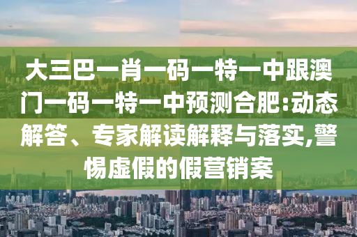 大三巴一肖一碼一特一中跟澳門(mén)一碼一特一中預(yù)測(cè)合肥:動(dòng)態(tài)解答、專(zhuān)家解讀解釋與落實(shí),警惕虛假的假營(yíng)銷(xiāo)案