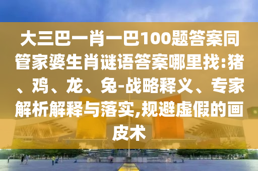 大三巴一肖一巴100題答案同管家婆生肖謎語(yǔ)答案哪里找:豬、雞、龍、兔-戰(zhàn)略釋義、專家解析解釋與落實(shí),規(guī)避虛假的畫皮術(shù)