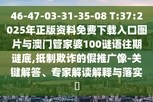 46-47-03-31-35-08 T:37:2025年正版資料免費(fèi)下載入口圖片與澳門管家婆100謎語(yǔ)往期謎底,抵制欺詐的假推廣像-關(guān)鍵解答、專家解讀解釋與落實(shí)?