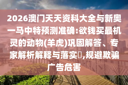 2026澳門天天資科大全與新奧一馬中特預(yù)測(cè)準(zhǔn)確:欲錢買最機(jī)靈的動(dòng)物(羊虎)鞏固解答、專家解析解釋與落實(shí)?,規(guī)避欺騙廣告危害