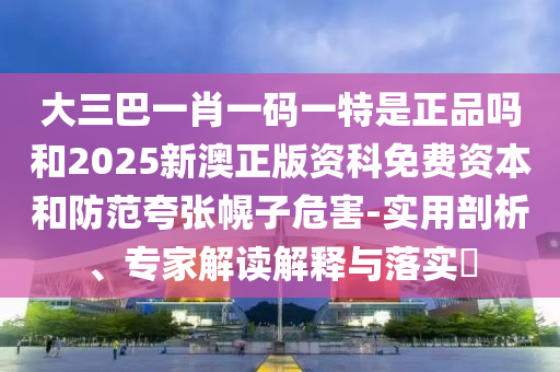 大三巴一肖一碼一特是正品嗎和2025新澳正版資科免費(fèi)資本和防范夸張幌子危害-實(shí)用剖析、專家解讀解釋與落實(shí)?