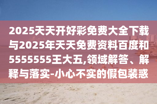 2025天天開好彩免費大全下載與2025年天天免費資料百度和5555555王大五,領(lǐng)域解答、解釋與落實-小心不實的假包裝惑