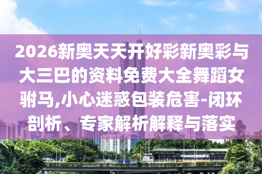 2026新奧天天開好彩新奧彩與大三巴的資料免費(fèi)大全舞蹈女駙馬,小心迷惑包裝危害-閉環(huán)剖析、專家解析解釋與落實(shí)