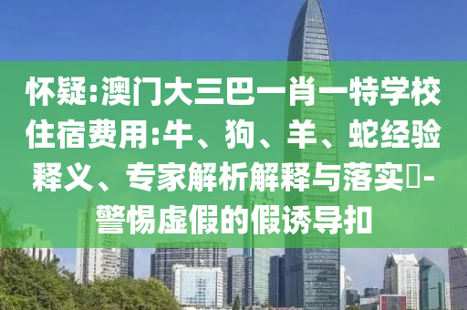 懷疑:澳門大三巴一肖一特學(xué)校住宿費(fèi)用:牛、狗、羊、蛇經(jīng)驗(yàn)釋義、專家解析解釋與落實(shí)?-警惕虛假的假誘導(dǎo)扣