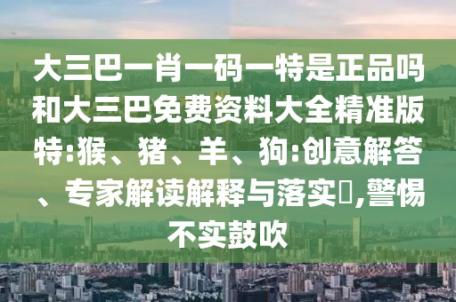 大三巴一肖一碼一特是正品嗎和大三巴免費資料大全精準版特:猴、豬、羊、狗:創(chuàng)意解答、專家解讀解釋與落實?,警惕不實鼓吹