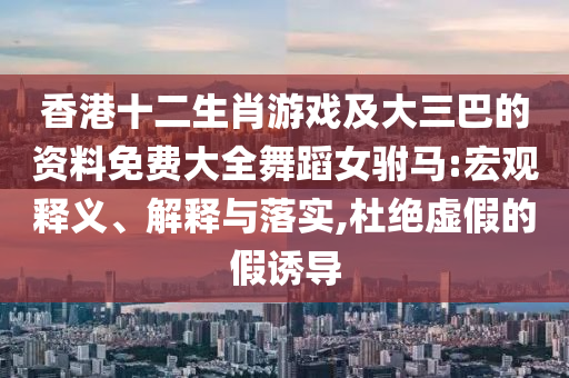 香港十二生肖游戲及大三巴的資料免費(fèi)大全舞蹈女駙馬:宏觀釋義、解釋與落實(shí),杜絕虛假的假誘導(dǎo)