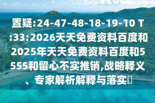 置疑:24-47-48-18-19-10 T:33:2026天天免費(fèi)資料百度和2025年天天免費(fèi)資料百度和5555和留心不實(shí)推銷(xiāo),戰(zhàn)略釋義、專(zhuān)家解析解釋與落實(shí)?