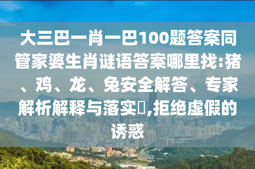 大三巴一肖一巴100題答案同管家婆生肖謎語(yǔ)答案哪里找:豬、雞、龍、兔安全解答、專家解析解釋與落實(shí)?,拒絕虛假的誘惑