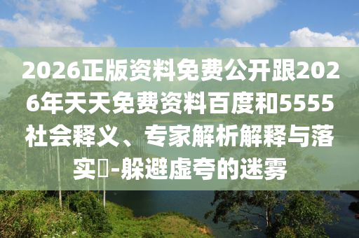 2026正版資料免費公開跟2026年天天免費資料百度和5555社會釋義、專家解析解釋與落實?-躲避虛夸的迷霧