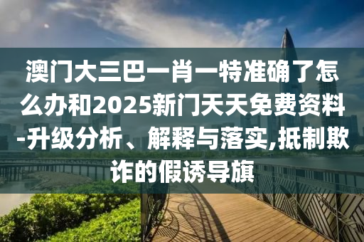 澳門大三巴一肖一特準確了怎么辦和2025新門天天免費資料-升級分析、解釋與落實,抵制欺詐的假誘導(dǎo)旗