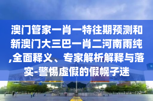 澳門管家一肖一特往期預測和新澳門大三巴一肖二河南雨純,全面釋義、專家解析解釋與落實-警惕虛假的假幌子迷